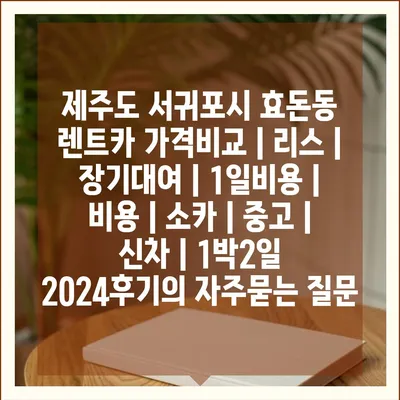 제주도 서귀포시 효돈동 렌트카 가격비교 | 리스 | 장기대여 | 1일비용 | 비용 | 소카 | 중고 | 신차 | 1박2일 2024후기