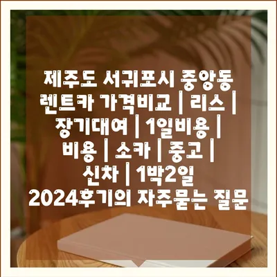 제주도 서귀포시 중앙동 렌트카 가격비교 | 리스 | 장기대여 | 1일비용 | 비용 | 소카 | 중고 | 신차 | 1박2일 2024후기