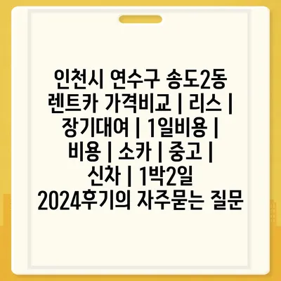 인천시 연수구 송도2동 렌트카 가격비교 | 리스 | 장기대여 | 1일비용 | 비용 | 소카 | 중고 | 신차 | 1박2일 2024후기