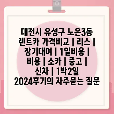 대전시 유성구 노은3동 렌트카 가격비교 | 리스 | 장기대여 | 1일비용 | 비용 | 소카 | 중고 | 신차 | 1박2일 2024후기