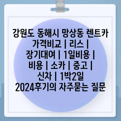 강원도 동해시 망상동 렌트카 가격비교 | 리스 | 장기대여 | 1일비용 | 비용 | 소카 | 중고 | 신차 | 1박2일 2024후기