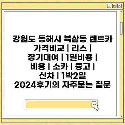 강원도 동해시 북삼동 렌트카 가격비교 | 리스 | 장기대여 | 1일비용 | 비용 | 소카 | 중고 | 신차 | 1박2일 2024후기