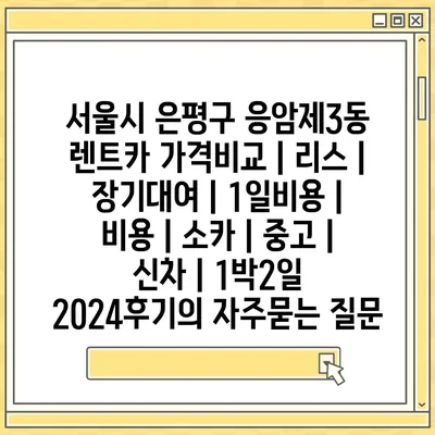 서울시 은평구 응암제3동 렌트카 가격비교 | 리스 | 장기대여 | 1일비용 | 비용 | 소카 | 중고 | 신차 | 1박2일 2024후기