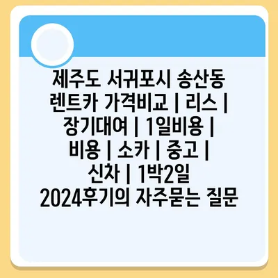 제주도 서귀포시 송산동 렌트카 가격비교 | 리스 | 장기대여 | 1일비용 | 비용 | 소카 | 중고 | 신차 | 1박2일 2024후기