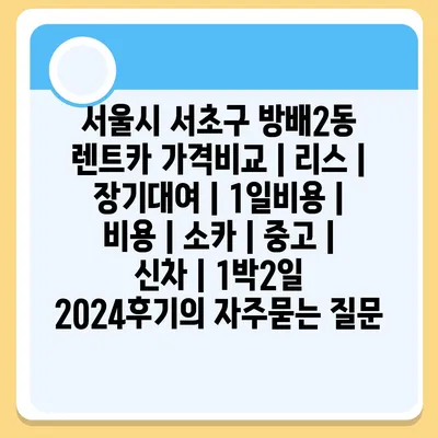 서울시 서초구 방배2동 렌트카 가격비교 | 리스 | 장기대여 | 1일비용 | 비용 | 소카 | 중고 | 신차 | 1박2일 2024후기