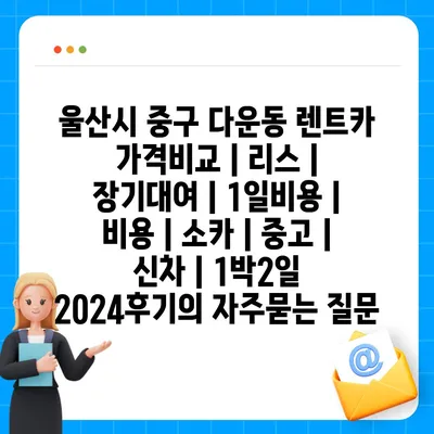 울산시 중구 다운동 렌트카 가격비교 | 리스 | 장기대여 | 1일비용 | 비용 | 소카 | 중고 | 신차 | 1박2일 2024후기