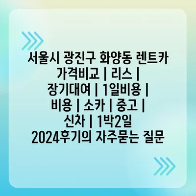 서울시 광진구 화양동 렌트카 가격비교 | 리스 | 장기대여 | 1일비용 | 비용 | 소카 | 중고 | 신차 | 1박2일 2024후기