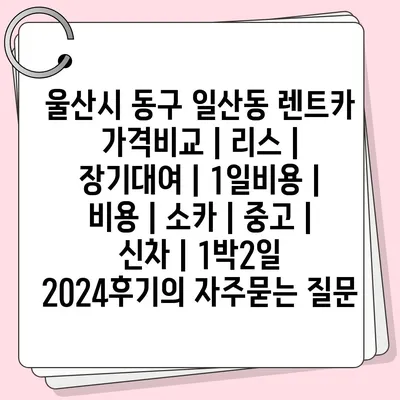 울산시 동구 일산동 렌트카 가격비교 | 리스 | 장기대여 | 1일비용 | 비용 | 소카 | 중고 | 신차 | 1박2일 2024후기