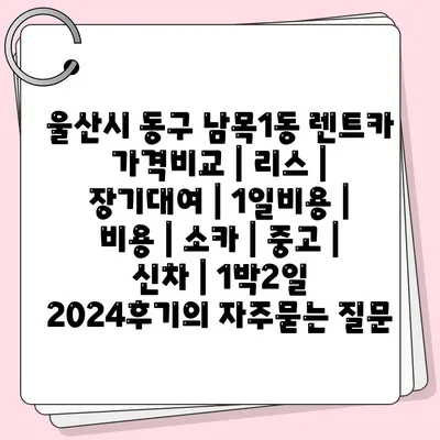 울산시 동구 남목1동 렌트카 가격비교 | 리스 | 장기대여 | 1일비용 | 비용 | 소카 | 중고 | 신차 | 1박2일 2024후기