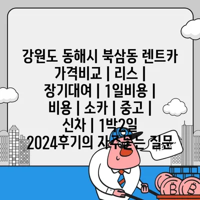 강원도 동해시 북삼동 렌트카 가격비교 | 리스 | 장기대여 | 1일비용 | 비용 | 소카 | 중고 | 신차 | 1박2일 2024후기