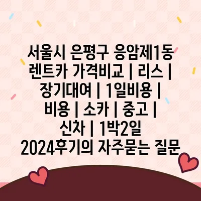 서울시 은평구 응암제1동 렌트카 가격비교 | 리스 | 장기대여 | 1일비용 | 비용 | 소카 | 중고 | 신차 | 1박2일 2024후기