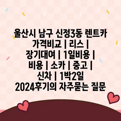 울산시 남구 신정3동 렌트카 가격비교 | 리스 | 장기대여 | 1일비용 | 비용 | 소카 | 중고 | 신차 | 1박2일 2024후기