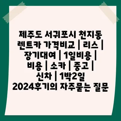 제주도 서귀포시 천지동 렌트카 가격비교 | 리스 | 장기대여 | 1일비용 | 비용 | 소카 | 중고 | 신차 | 1박2일 2024후기