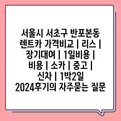 서울시 서초구 반포본동 렌트카 가격비교 | 리스 | 장기대여 | 1일비용 | 비용 | 소카 | 중고 | 신차 | 1박2일 2024후기