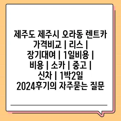 제주도 제주시 오라동 렌트카 가격비교 | 리스 | 장기대여 | 1일비용 | 비용 | 소카 | 중고 | 신차 | 1박2일 2024후기