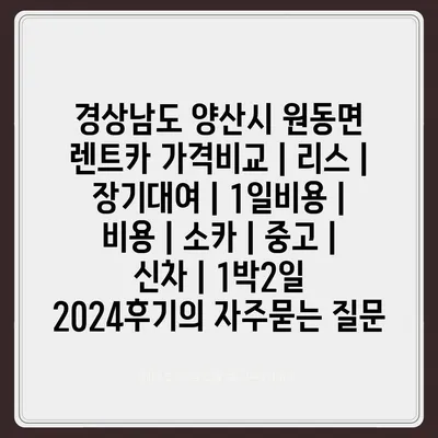 경상남도 양산시 원동면 렌트카 가격비교 | 리스 | 장기대여 | 1일비용 | 비용 | 소카 | 중고 | 신차 | 1박2일 2024후기