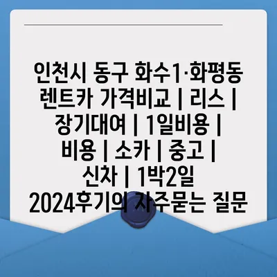 인천시 동구 화수1·화평동 렌트카 가격비교 | 리스 | 장기대여 | 1일비용 | 비용 | 소카 | 중고 | 신차 | 1박2일 2024후기