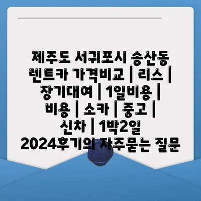 제주도 서귀포시 송산동 렌트카 가격비교 | 리스 | 장기대여 | 1일비용 | 비용 | 소카 | 중고 | 신차 | 1박2일 2024후기