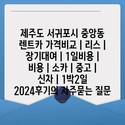 제주도 서귀포시 중앙동 렌트카 가격비교 | 리스 | 장기대여 | 1일비용 | 비용 | 소카 | 중고 | 신차 | 1박2일 2024후기