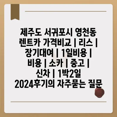 제주도 서귀포시 영천동 렌트카 가격비교 | 리스 | 장기대여 | 1일비용 | 비용 | 소카 | 중고 | 신차 | 1박2일 2024후기