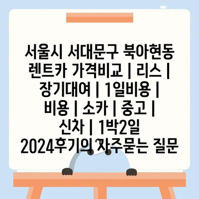 서울시 서대문구 북아현동 렌트카 가격비교 | 리스 | 장기대여 | 1일비용 | 비용 | 소카 | 중고 | 신차 | 1박2일 2024후기