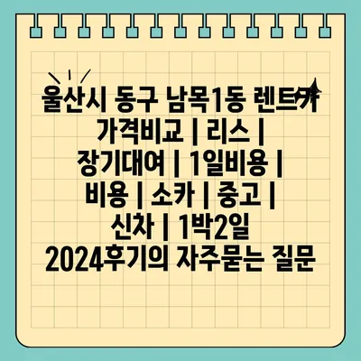 울산시 동구 남목1동 렌트카 가격비교 | 리스 | 장기대여 | 1일비용 | 비용 | 소카 | 중고 | 신차 | 1박2일 2024후기