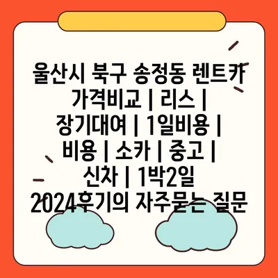 울산시 북구 송정동 렌트카 가격비교 | 리스 | 장기대여 | 1일비용 | 비용 | 소카 | 중고 | 신차 | 1박2일 2024후기