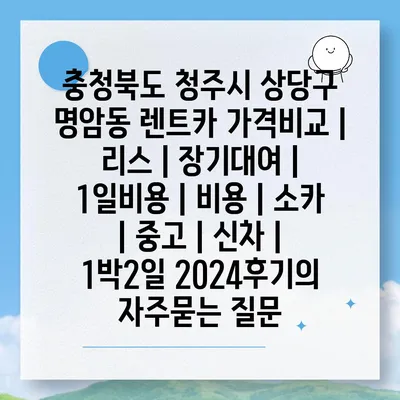 충청북도 청주시 상당구 명암동 렌트카 가격비교 | 리스 | 장기대여 | 1일비용 | 비용 | 소카 | 중고 | 신차 | 1박2일 2024후기