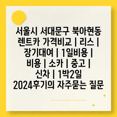 서울시 서대문구 북아현동 렌트카 가격비교 | 리스 | 장기대여 | 1일비용 | 비용 | 소카 | 중고 | 신차 | 1박2일 2024후기