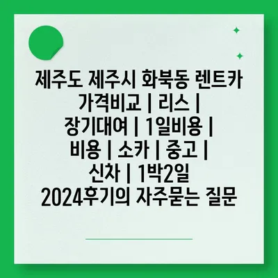 제주도 제주시 화북동 렌트카 가격비교 | 리스 | 장기대여 | 1일비용 | 비용 | 소카 | 중고 | 신차 | 1박2일 2024후기