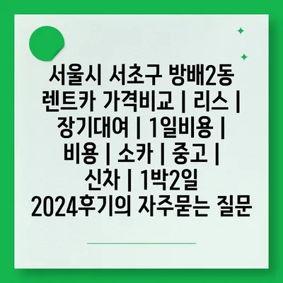 서울시 서초구 방배2동 렌트카 가격비교 | 리스 | 장기대여 | 1일비용 | 비용 | 소카 | 중고 | 신차 | 1박2일 2024후기