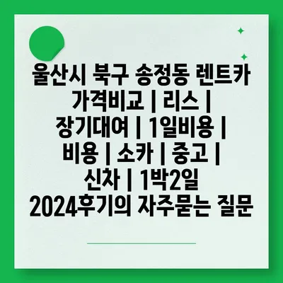 울산시 북구 송정동 렌트카 가격비교 | 리스 | 장기대여 | 1일비용 | 비용 | 소카 | 중고 | 신차 | 1박2일 2024후기