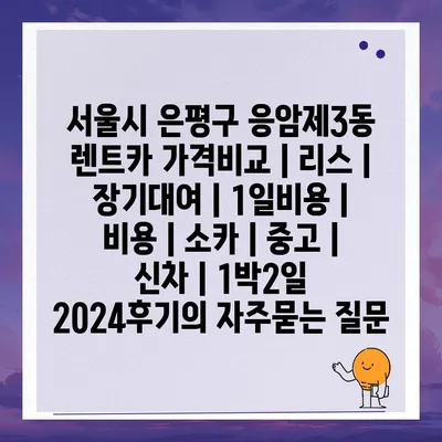 서울시 은평구 응암제3동 렌트카 가격비교 | 리스 | 장기대여 | 1일비용 | 비용 | 소카 | 중고 | 신차 | 1박2일 2024후기