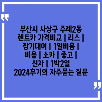 부산시 사상구 주례2동 렌트카 가격비교 | 리스 | 장기대여 | 1일비용 | 비용 | 소카 | 중고 | 신차 | 1박2일 2024후기