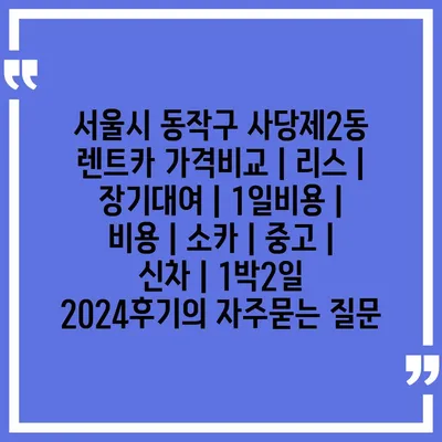 서울시 동작구 사당제2동 렌트카 가격비교 | 리스 | 장기대여 | 1일비용 | 비용 | 소카 | 중고 | 신차 | 1박2일 2024후기