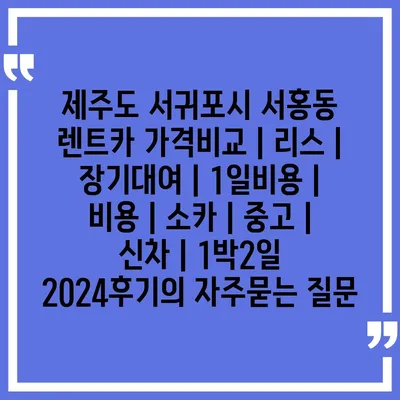 제주도 서귀포시 서홍동 렌트카 가격비교 | 리스 | 장기대여 | 1일비용 | 비용 | 소카 | 중고 | 신차 | 1박2일 2024후기