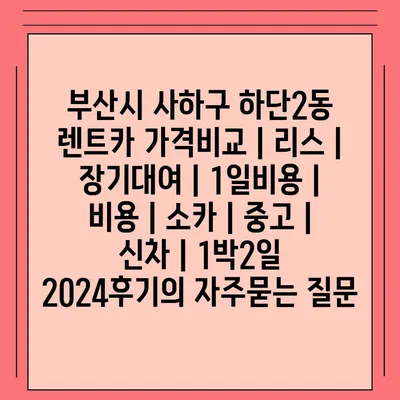 부산시 사하구 하단2동 렌트카 가격비교 | 리스 | 장기대여 | 1일비용 | 비용 | 소카 | 중고 | 신차 | 1박2일 2024후기