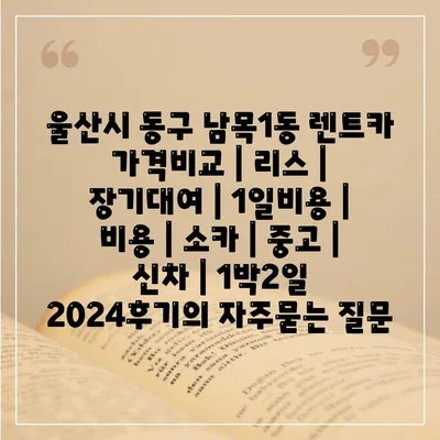 울산시 동구 남목1동 렌트카 가격비교 | 리스 | 장기대여 | 1일비용 | 비용 | 소카 | 중고 | 신차 | 1박2일 2024후기