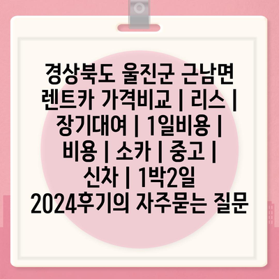 경상북도 울진군 근남면 렌트카 가격비교 | 리스 | 장기대여 | 1일비용 | 비용 | 소카 | 중고 | 신차 | 1박2일 2024후기