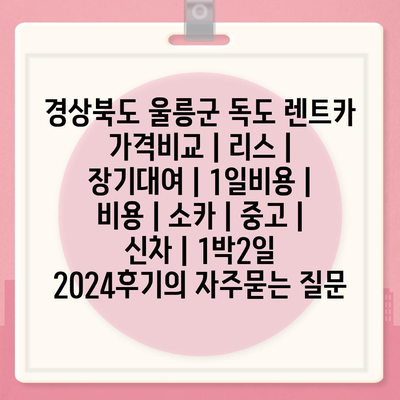 경상북도 울릉군 독도 렌트카 가격비교 | 리스 | 장기대여 | 1일비용 | 비용 | 소카 | 중고 | 신차 | 1박2일 2024후기