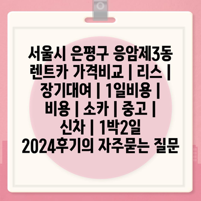 서울시 은평구 응암제3동 렌트카 가격비교 | 리스 | 장기대여 | 1일비용 | 비용 | 소카 | 중고 | 신차 | 1박2일 2024후기