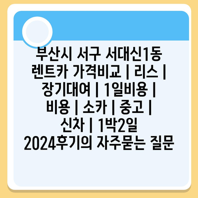 부산시 서구 서대신1동 렌트카 가격비교 | 리스 | 장기대여 | 1일비용 | 비용 | 소카 | 중고 | 신차 | 1박2일 2024후기