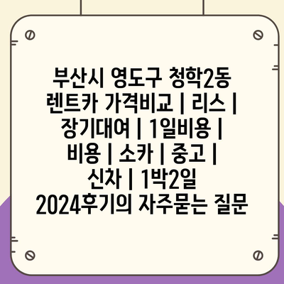 부산시 영도구 청학2동 렌트카 가격비교 | 리스 | 장기대여 | 1일비용 | 비용 | 소카 | 중고 | 신차 | 1박2일 2024후기