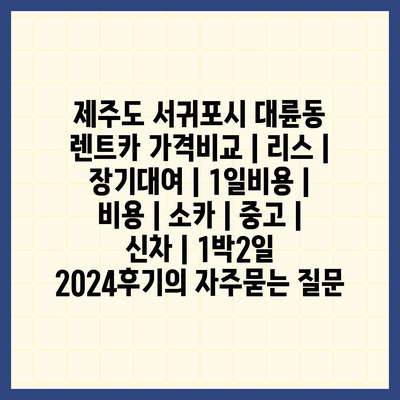 제주도 서귀포시 대륜동 렌트카 가격비교 | 리스 | 장기대여 | 1일비용 | 비용 | 소카 | 중고 | 신차 | 1박2일 2024후기