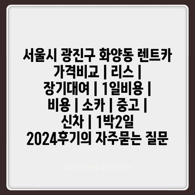 서울시 광진구 화양동 렌트카 가격비교 | 리스 | 장기대여 | 1일비용 | 비용 | 소카 | 중고 | 신차 | 1박2일 2024후기