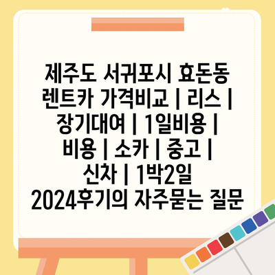 제주도 서귀포시 효돈동 렌트카 가격비교 | 리스 | 장기대여 | 1일비용 | 비용 | 소카 | 중고 | 신차 | 1박2일 2024후기