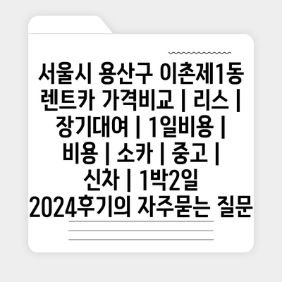 서울시 용산구 이촌제1동 렌트카 가격비교 | 리스 | 장기대여 | 1일비용 | 비용 | 소카 | 중고 | 신차 | 1박2일 2024후기