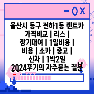 울산시 동구 전하1동 렌트카 가격비교 | 리스 | 장기대여 | 1일비용 | 비용 | 소카 | 중고 | 신차 | 1박2일 2024후기