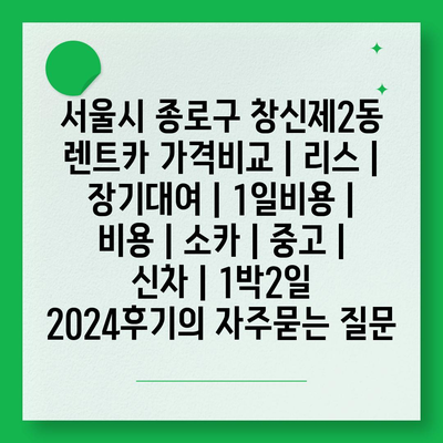 서울시 종로구 창신제2동 렌트카 가격비교 | 리스 | 장기대여 | 1일비용 | 비용 | 소카 | 중고 | 신차 | 1박2일 2024후기