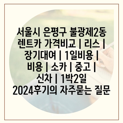 서울시 은평구 불광제2동 렌트카 가격비교 | 리스 | 장기대여 | 1일비용 | 비용 | 소카 | 중고 | 신차 | 1박2일 2024후기